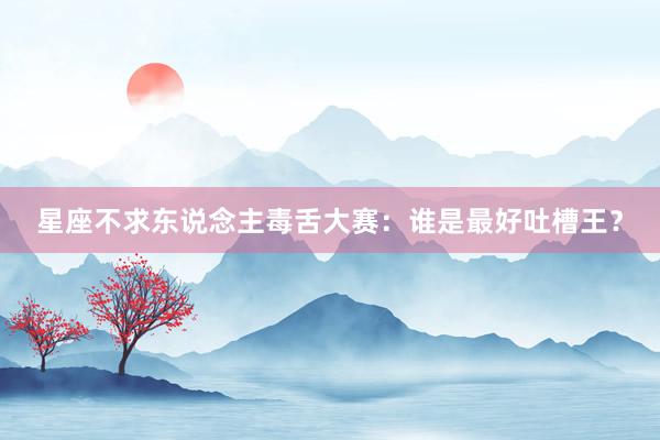 星座不求东说念主毒舌大赛：谁是最好吐槽王？