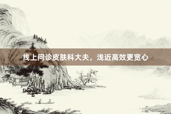 线上问诊皮肤科大夫，浅近高效更宽心