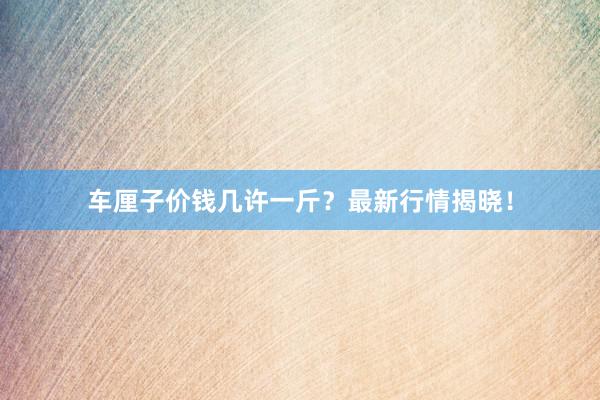 车厘子价钱几许一斤？最新行情揭晓！