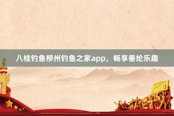 八桂钓鱼柳州钓鱼之家app，畅享垂纶乐趣