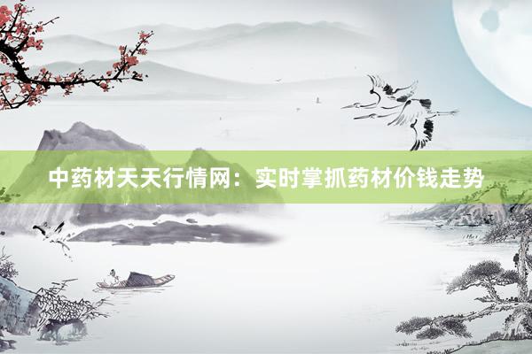 中药材天天行情网：实时掌抓药材价钱走势